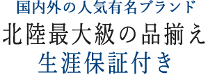 国内外の人気有名ブランド 北陸最大級の品揃え 生涯保証付き